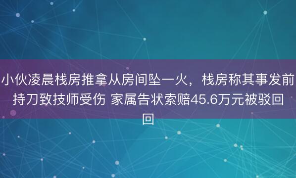 小伙凌晨栈房推拿从房间坠一火，栈房称其事发前持刀致技师受伤 家属告状索赔45.6万元被驳回