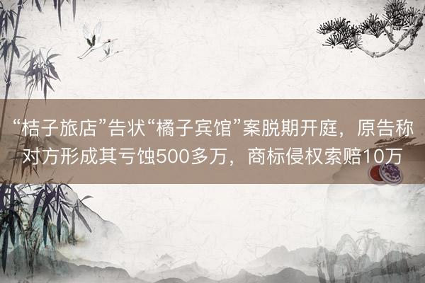 “桔子旅店”告状“橘子宾馆”案脱期开庭，原告称对方形成其亏蚀500多万，商标侵权索赔10万